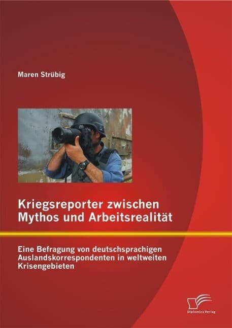 Kriegsreporter zwischen Mythos und Arbeitsrealität: Eine Befragung von deutschsprachigen Auslandskorrespondenten in weltweiten Krisengebieten