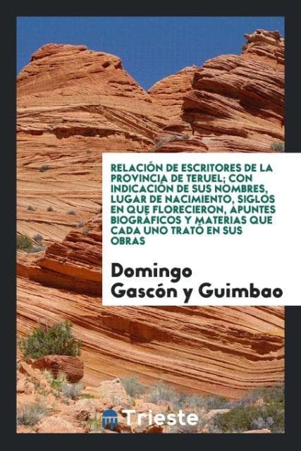 Relación de escritores de la Provincia de Teruel; con indicación de sus nombres, Lugar de Nacimiento, siglos en que Florecieron, apuntes biográficos y materias que cada uno trató en sus obras