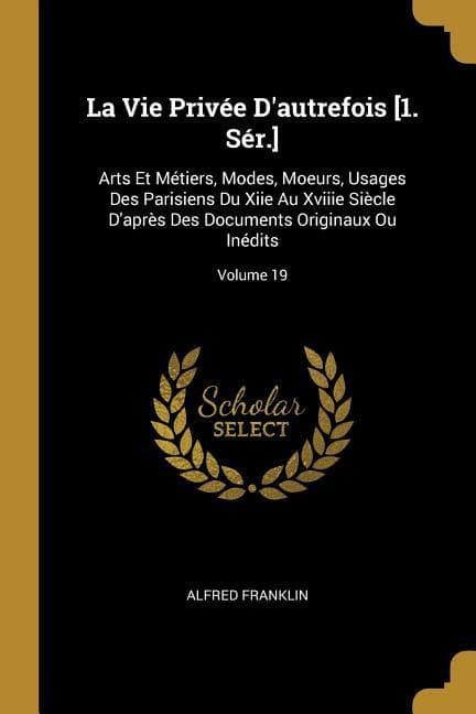 La Vie Privée D'autrefois [1. Sér.]: Arts Et Métiers, Modes, Moeurs, Usages Des Parisiens Du Xiie Au Xviiie Siècle D'après Des Documents Originaux Ou