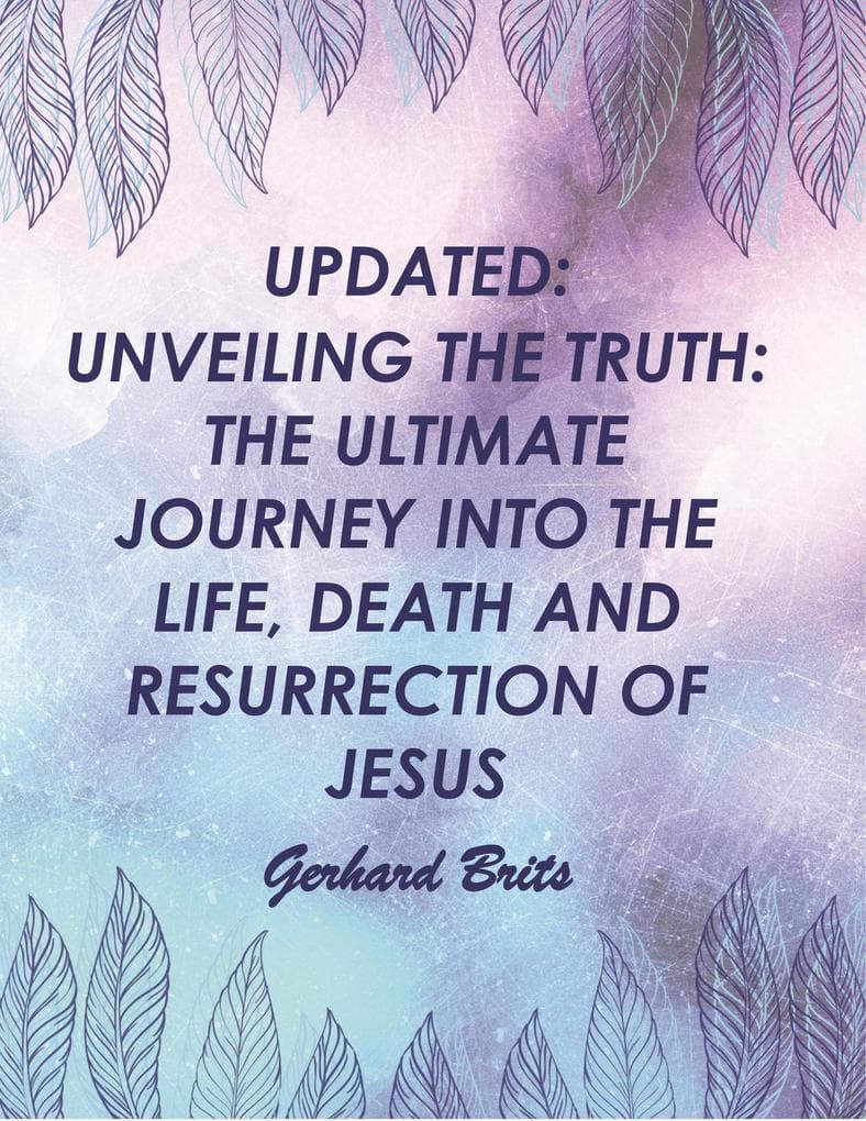 UPDATED: UNVEILING THE TRUTH: THE ULTIMATE JOURNEY INTO THE LIFE, DEATH AND RESURRECTION OF JESUS Gerhard Brits (Bible, #2)