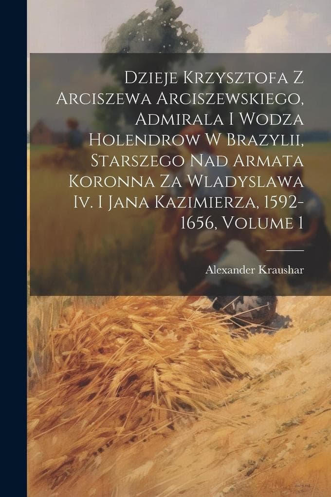 Dzieje Krzysztofa Z Arciszewa Arciszewskiego, Admirala I Wodza Holendrow W Brazylii, Starszego Nad Armata Koronna Za Wladyslawa Iv. I Jana Kazimierza,