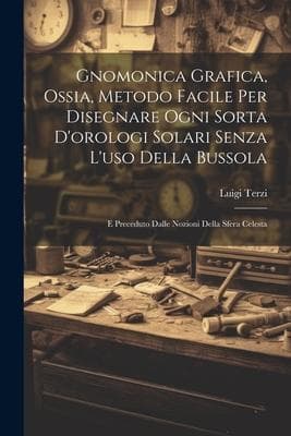 Gnomonica Grafica, Ossia, Metodo Facile Per Disegnare Ogni Sorta D'orologi Solari Senza L'uso Della Bussola: E Preceduto Dalle Nozioni Della Sfera Cel