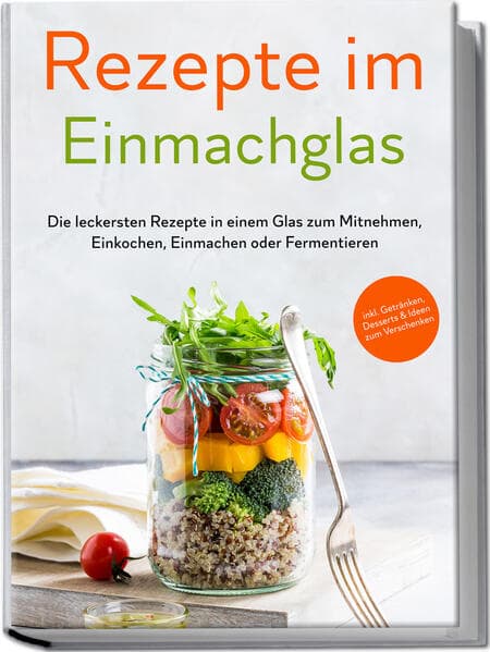 Rezepte im Einmachglas: Die leckersten Rezepte in einem Glas zum Mitnehmen, Einkochen, Einmachen oder Fermentieren - inkl. Getränken, Desserts & Ideen zum Verschenken