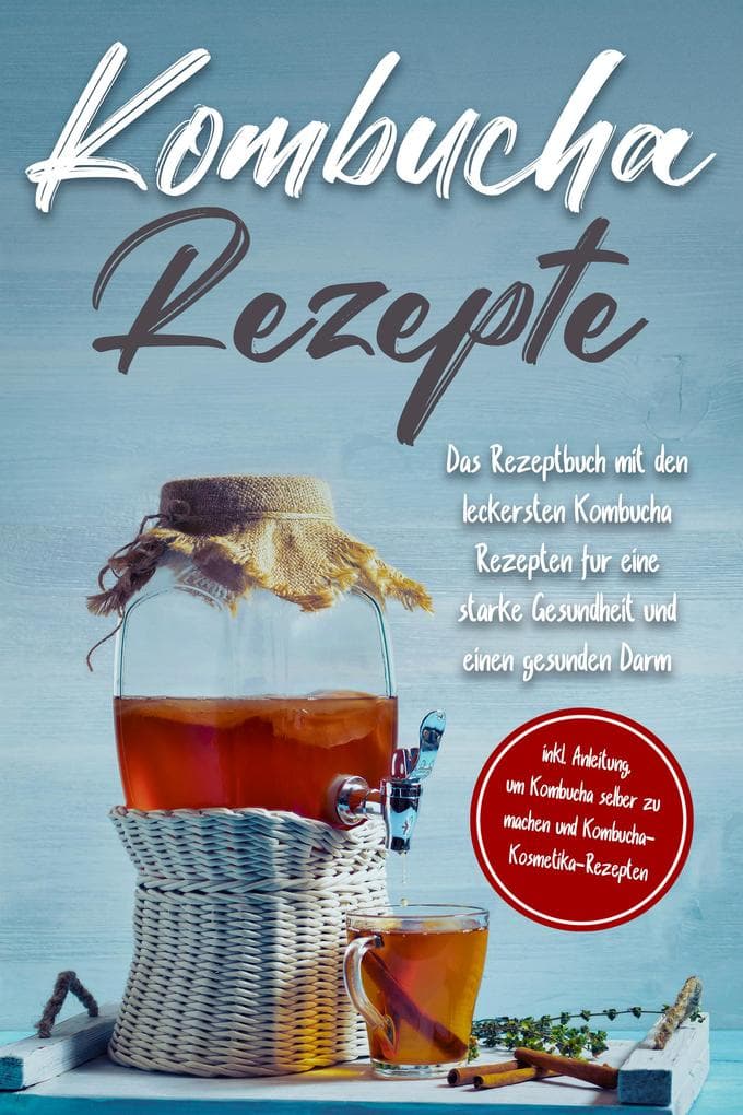 Kombucha Rezepte: Das Rezeptbuch mit den leckersten Kombucha Rezepten für eine starke Gesundheit und einen gesunden Darm - inkl. Anleitung, um Kombucha selber zu machen und Kombucha-Kosmetika-Rezepten