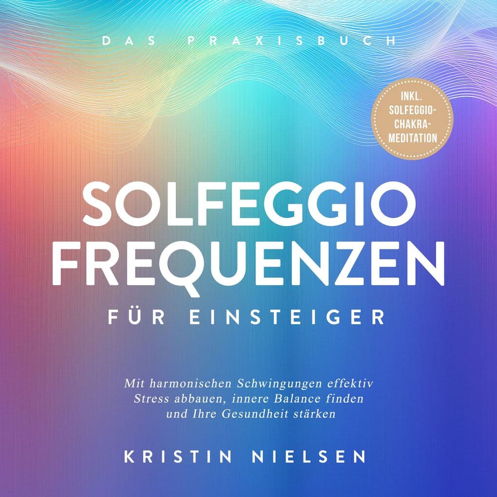 Solfeggio Frequenzen für Einsteiger - Das Praxisbuch: Mit harmonischen Schwingungen effektiv Stress abbauen, innere Balance finden und Ihre Gesundheit stärken - inkl. Solfeggio-Chakra-Meditation