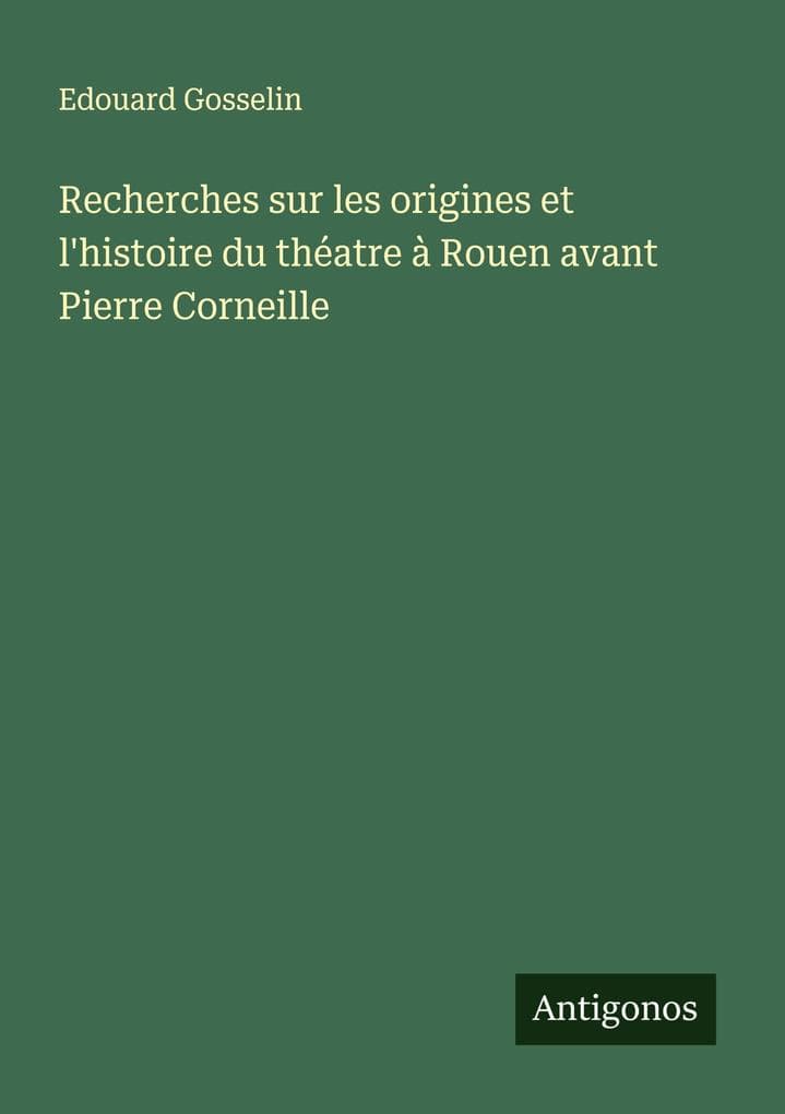 Recherches sur les origines et l'histoire du théatre à Rouen avant Pierre Corneille