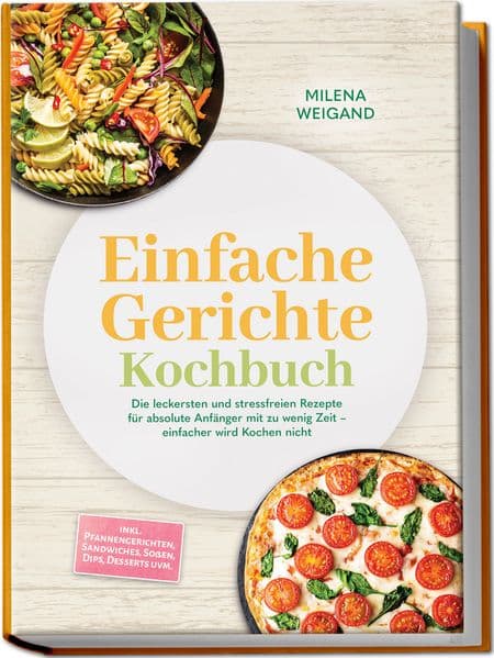 Einfache Gerichte Kochbuch: Die leckersten und stressfreien Rezepte für absolute Anfänger mit zu wenig Zeit - einfacher wird Kochen nicht - inkl. Pfannengerichten, Sandwiches, Soßen, Dips, Desserts uvm.