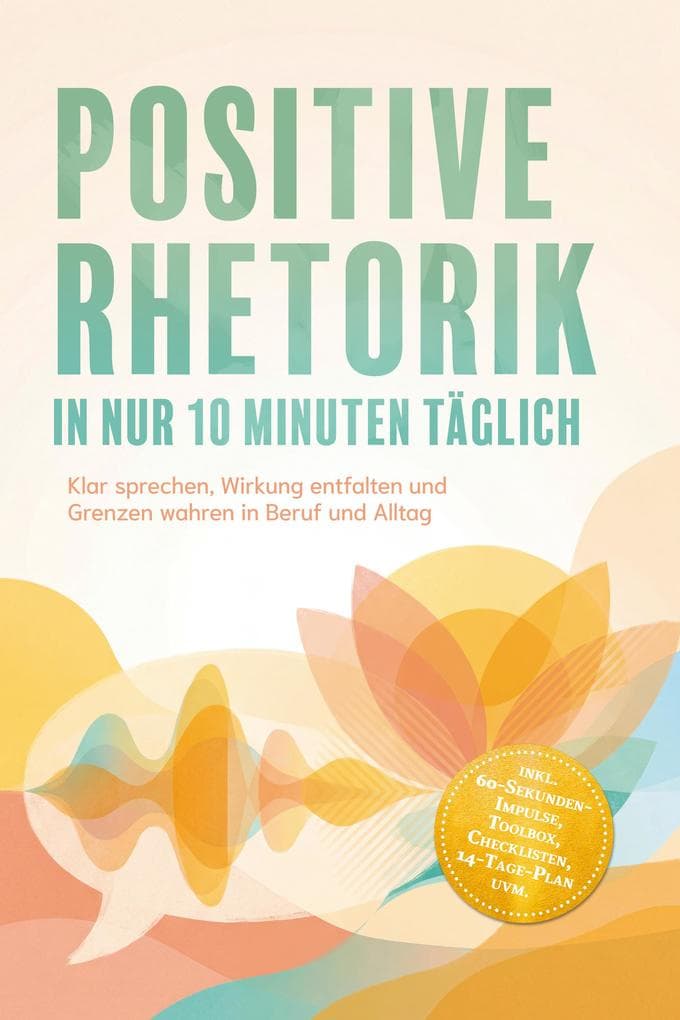 Positive Rhetorik in nur 10 Minuten täglich: Klar sprechen, Wirkung entfalten und Grenzen wahren in Beruf und Alltag - inkl. 60-Sekunden-Impulse, Toolbox, Checklisten, 14-Tage-Plan uvm.