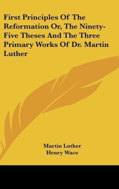 First Principles Of The Reformation Or, The Ninety-Five Theses And The Three Primary Works Of Dr. Martin Luther