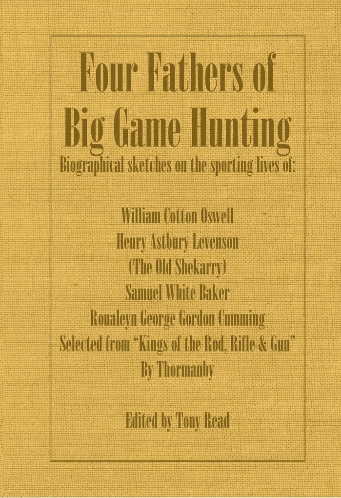 Four Fathers of Big Game Hunting - Biographical Sketches Of The Sporting Lives Of William Cotton Oswell, Henry Astbury Leveson, Samuel White Baker & Roualeyn George Gordon Cumming