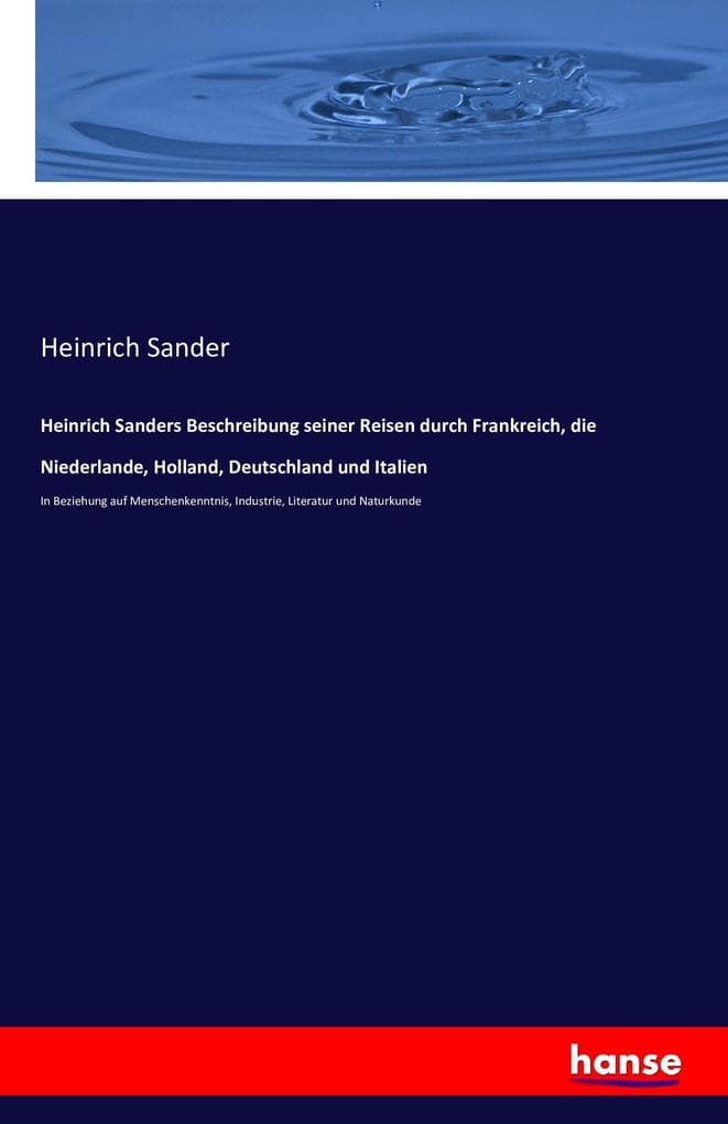 Heinrich Sanders Beschreibung seiner Reisen durch Frankreich, die Niederlande, Holland, Deutschland und Italien: In Beziehung auf Menschenkenntnis, Industrie, Literatur und Naturkunde
