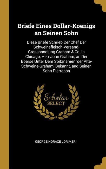 Briefe Eines Dollar-Koenigs an Seinen Sohn: Diese Briefe Schrieb Der Chef Der Schweinefleisch-Versand-Grosshandlung Graham & Co. in Chicago, Herr John Graham, an Der Boerse Unter Dem Spitznamen 'der Alte-Schweine-Graham' Bekannt, and Seinen Sohn Pierrepon