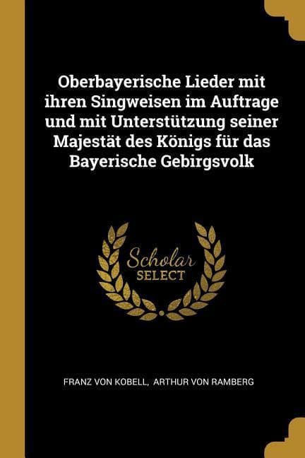 Oberbayerische Lieder Mit Ihren Singweisen Im Auftrage Und Mit Unterstützung Seiner Majestät Des Königs Für Das Bayerische Gebirgsvolk