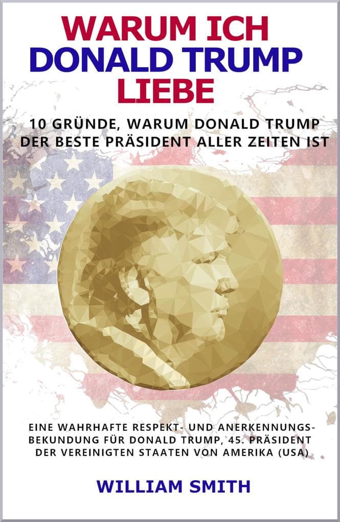 Warum ich Donald Trump liebe - 10 Gründe, warum Donald Trump der beste Präsident aller Zeiten ist: Eine wahrhafte Respekt- und Anerkennungs-bekundung für Donald Trump, Präsident der USA