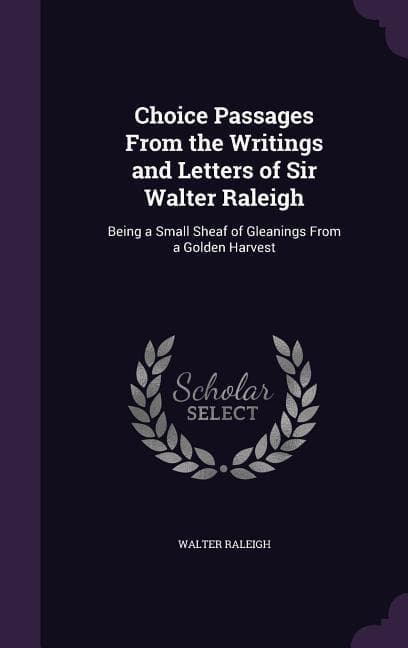 Choice Passages From the Writings and Letters of Sir Walter Raleigh: Being a Small Sheaf of Gleanings From a Golden Harvest