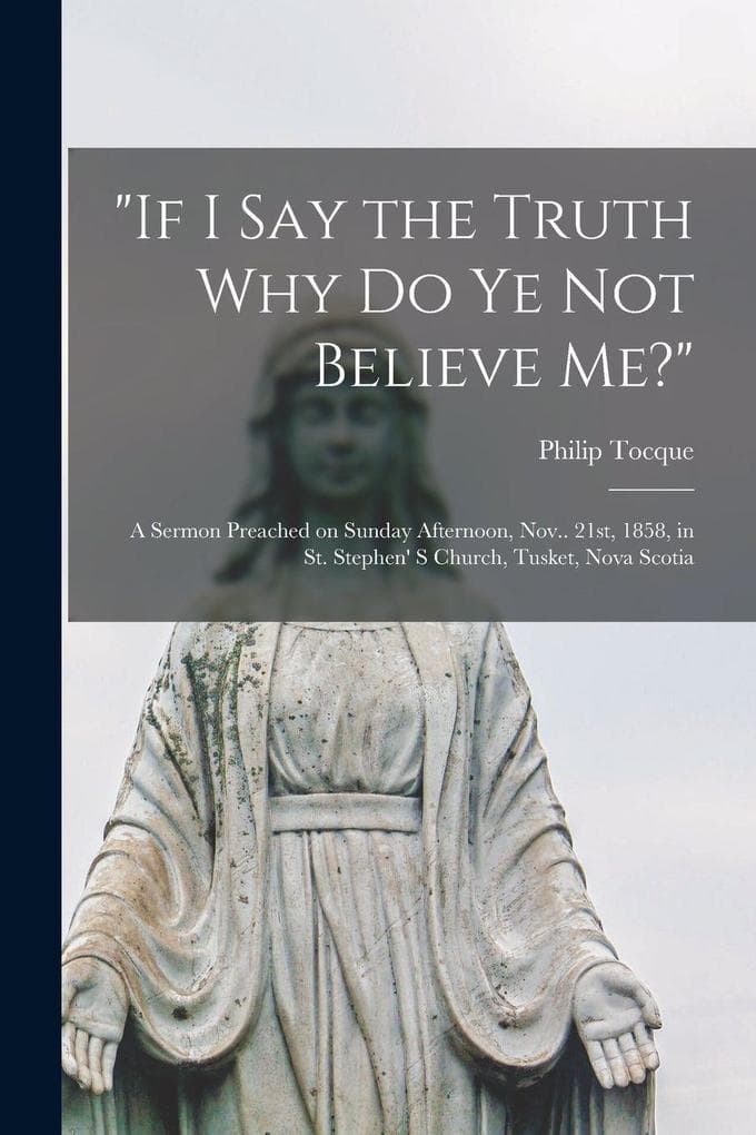 "If I Say the Truth Why Do Ye Not Believe Me?" [microform]: a Sermon Preached on Sunday Afternoon, Nov.. 21st, 1858, in St. Stephen' S Church, Tusket, Nova Scotia