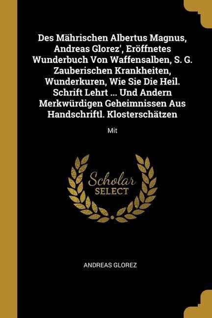 Des Mährischen Albertus Magnus, Andreas Glorez', Eröffnetes Wunderbuch Von Waffensalben, S. G. Zauberischen Krankheiten, Wunderkuren, Wie Sie Die Heil. Schrift Lehrt ... Und Andern Merkwürdigen Geheimnissen Aus Handschriftl. Klosterschätzen: Mit