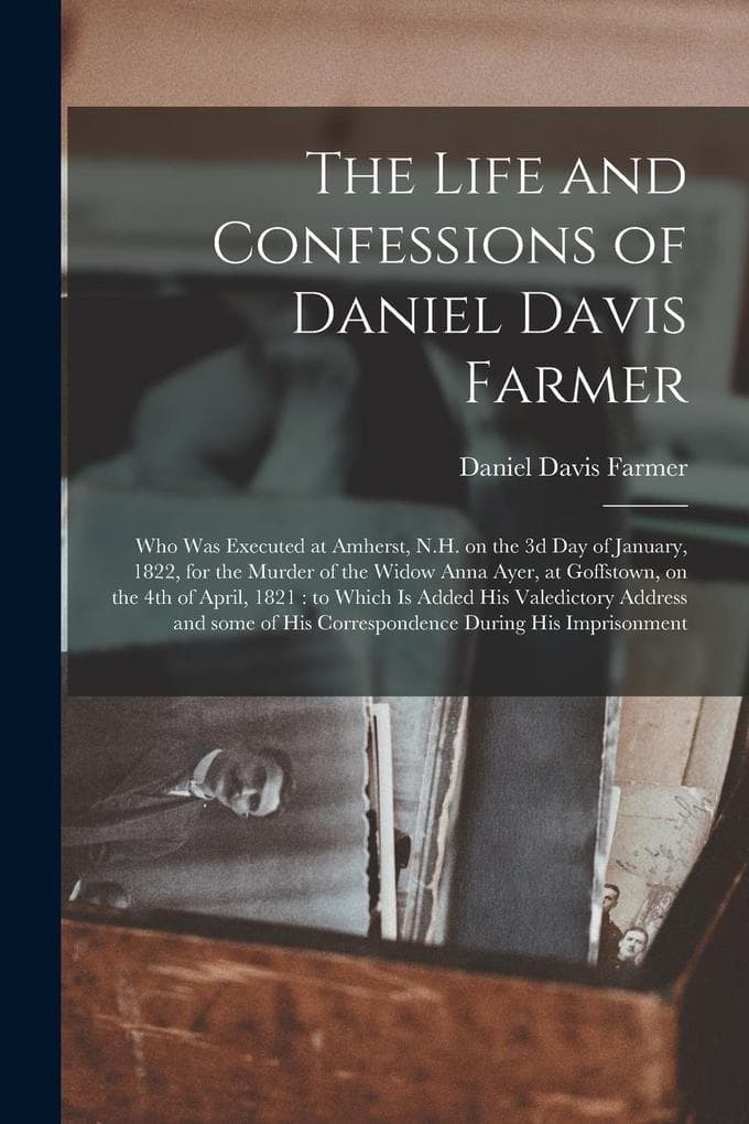 The Life and Confessions of Daniel Davis Farmer: Who Was Executed at Amherst, N.H. on the 3d Day of January, 1822, for the Murder of the Widow Anna Ayer, at Goffstown, on the 4th of April, 1821: to Which is Added His Valedictory Address and Some Of...