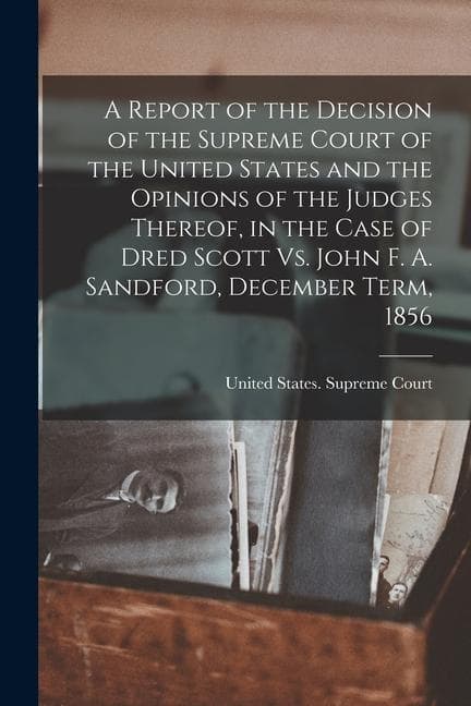 A Report of the Decision of the Supreme Court of the United States and the Opinions of the Judges Thereof, in the Case of Dred Scott Vs. John F. A. Sa