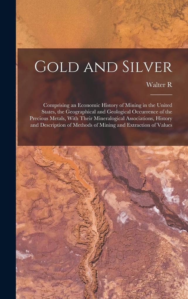 Gold and Silver; Comprising an Economic History of Mining in the United States, the Geographical and Geological Occurrence of the Precious Metals, With Their Mineralogical Associations, History and Description of Methods of Mining and Extraction of Values