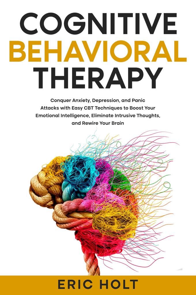Cognitive Behavioral Therapy: Conquer Anxiety, Depression, and Panic Attacks with Easy CBT Techniques to Boost Your Emotional Intelligence, Eliminate Intrusive Thoughts, and Rewire Your Brain