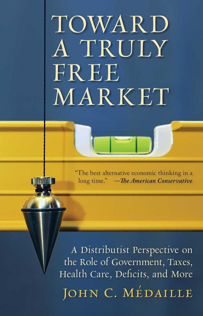 Toward a Truly Free Market: A Distributist Perspective on the Role of Government, Taxes, Health Care, Deficits, and More