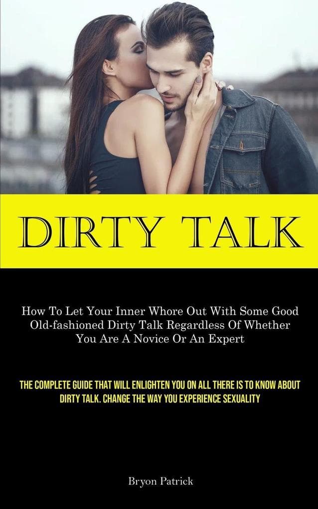 Dirty Talk: How To Let Your Inner Whore Out With Some Good Old-fashioned Dirty Talk Regardless Of Whether You Are A Novice Or An Expert (The Complete Guide That Will Enlighten You On All There Is To Know About Dirty Talk. Change The Way You Experience Sex