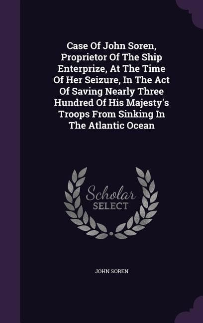 Case of John Soren, Proprietor of the Ship Enterprize, at the Time of Her Seizure, in the Act of Saving Nearly Three Hundred of His Majesty's Troops f