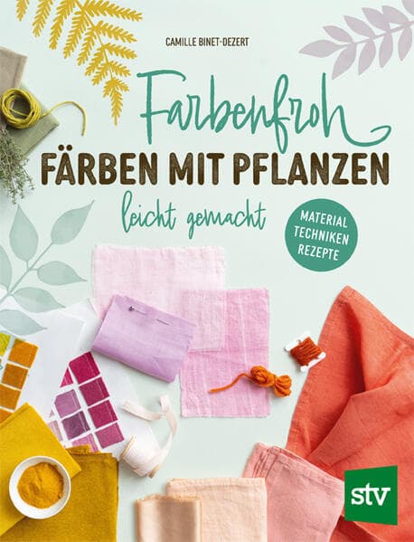 Farbenfroh färben mit Pflanzen - leicht gemacht: Material Techniken Rezepte
