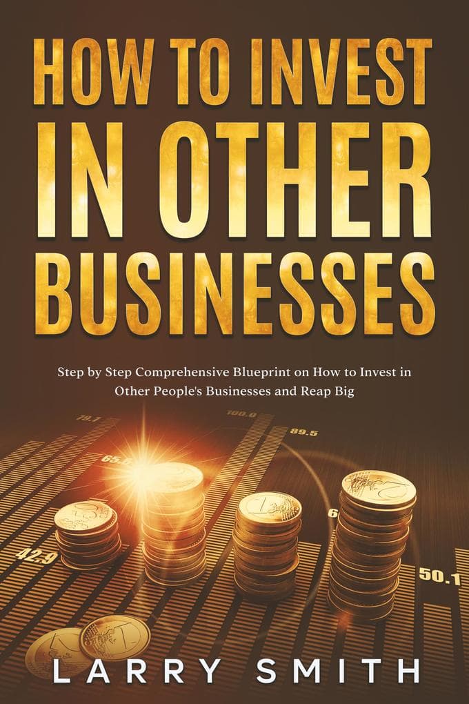 How to Invest in Other Businesses: Step by Step Comprehensive Blueprint on How to Invest in Other People's Businesses and Reap Big