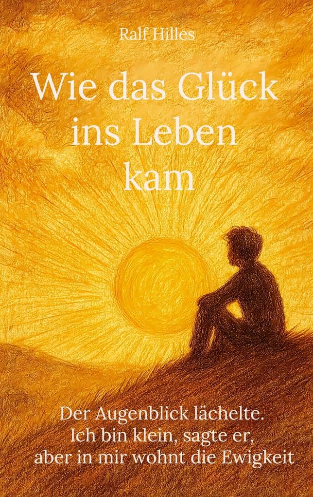 Wie das Glück ins Leben kam: Der Augenblick lächelte. Ich bin klein, sagte er, aber in mir wohnt die Ewigkeit