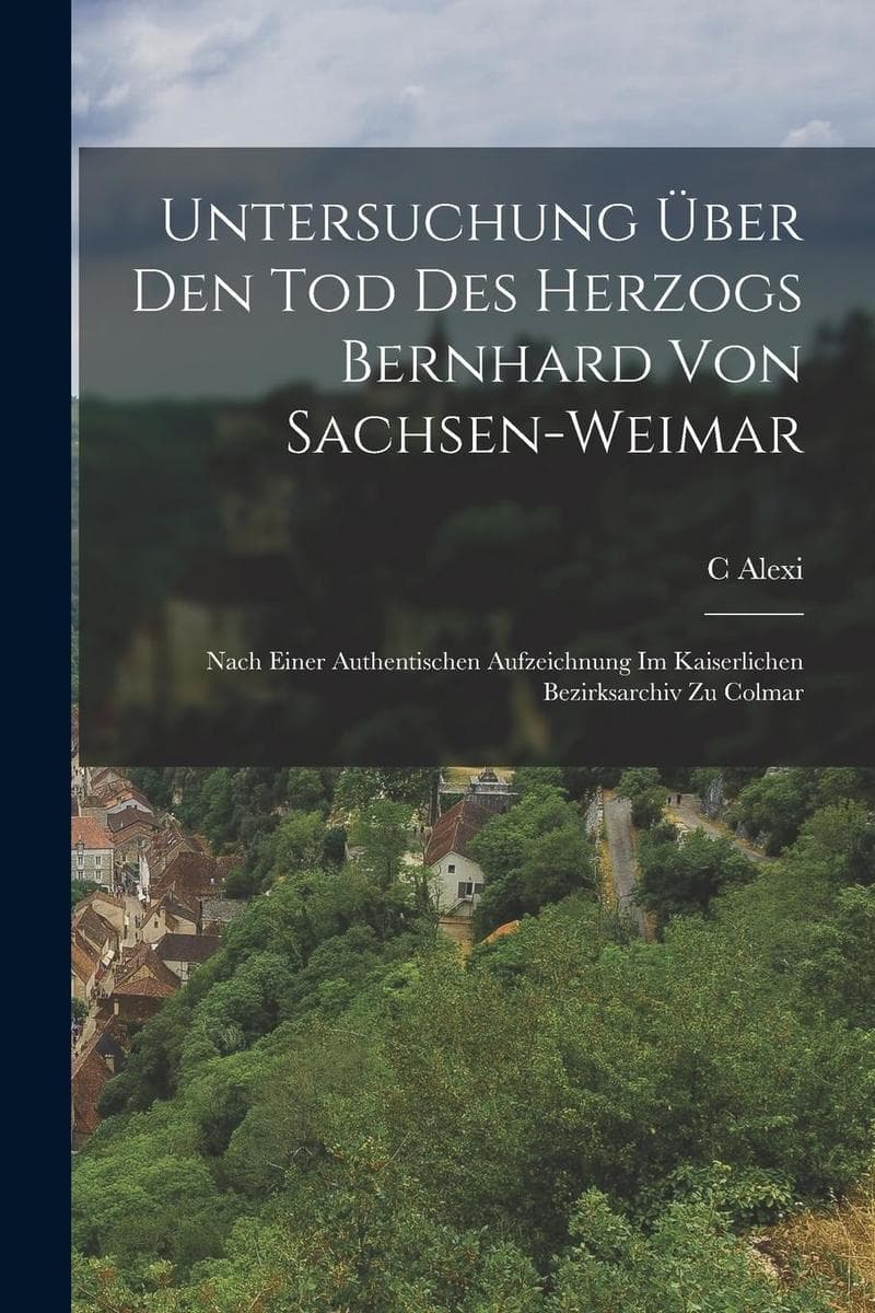 Untersuchung Über Den Tod Des Herzogs Bernhard Von Sachsen-Weimar: Nach Einer Authentischen Aufzeichnung Im Kaiserlichen Bezirksarchiv Zu Colmar