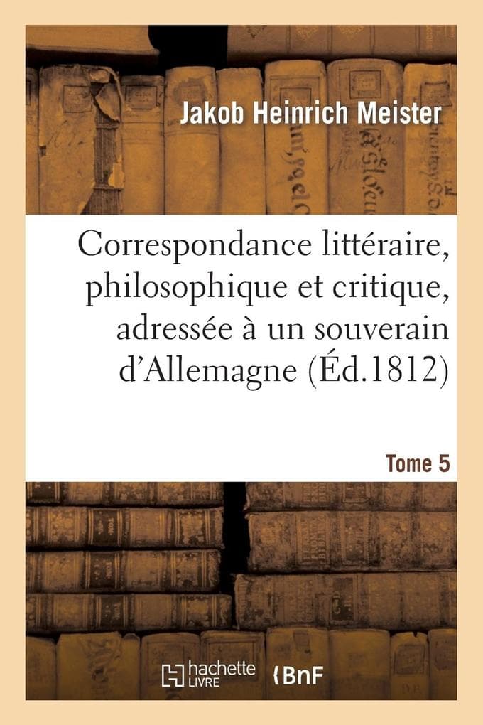 Correspondance Littéraire, Philosophique Et Critique, Adressée À Un Souverain d'Allemagne. Tome 5