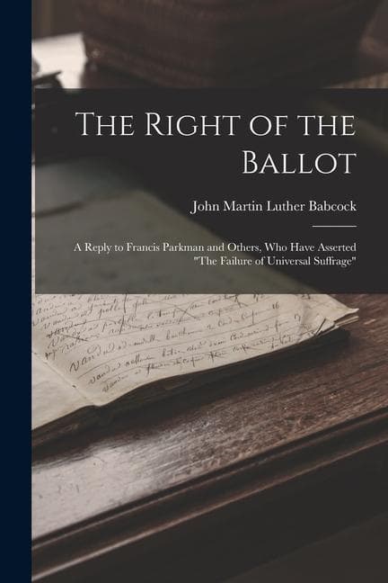 The Right of the Ballot: A Reply to Francis Parkman and Others, Who Have Asserted "The Failure of Universal Suffrage"