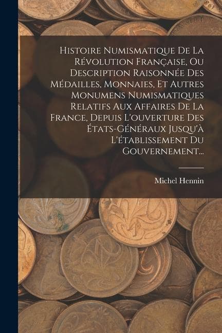 Histoire Numismatique De La Révolution Française, Ou Description Raisonnée Des Médailles, Monnaies, Et Autres Monumens Numismatiques Relatifs Aux Affaires De La France, Depuis L'ouverture Des États-généraux Jusqu'à L'établissement Du Gouvernement...