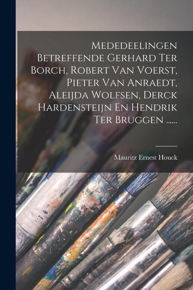 Mededeelingen Betreffende Gerhard Ter Borch, Robert Van Voerst, Pieter Van Anraedt, Aleijda Wolfsen, Derck Hardensteijn En Hendrik Ter Bruggen ......