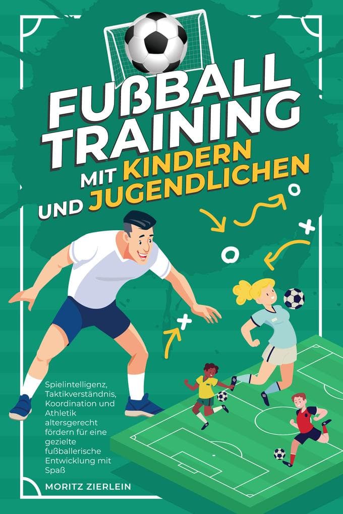 Fußballtraining mit Kindern und Jugendlichen: Spielintelligenz, Taktikverständnis, Koordination und Athletik altersgerecht fördern für eine gezielte fußballerische Entwicklung mit Spaß