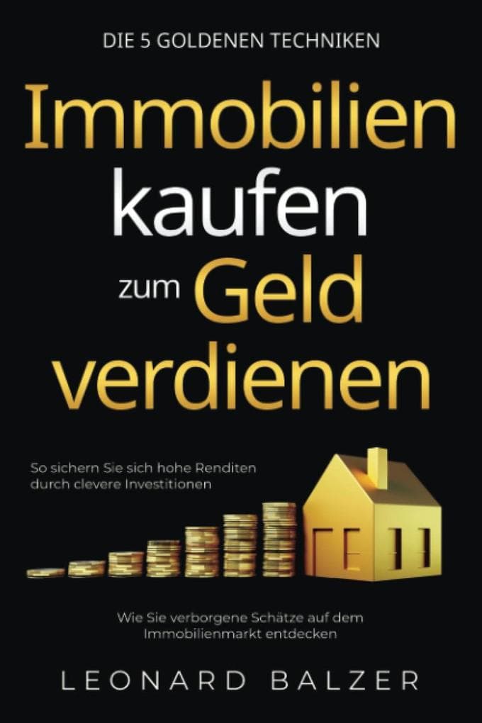 Immobilien kaufen zum Geld verdienen - Die 5 goldenen Techniken: Wie Sie verborgene Schätze auf dem Immobilienmarkt entdecken. So sichern Sie sich hohe Renditen durch clevere Investitionen