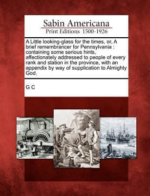A Little Looking-Glass for the Times, Or, a Brief Remembrancer for Pennsylvania: Containing Some Serious Hints, Affectionately Addressed to People of Every Rank and Station in the Province, with an Appendix by Way of Supplication to Almighty God.