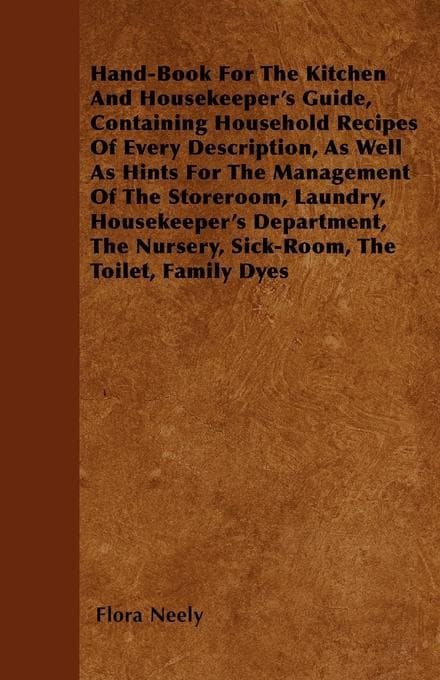 Hand-Book For The Kitchen And Housekeeper's Guide: Containing Household Recipes Of Every Description, As Well As Hints For The Management Of The Storeroom, Laundry, Housekeeper's Department, The Nursery, Sick-Room, The Toilet, Family Dyes