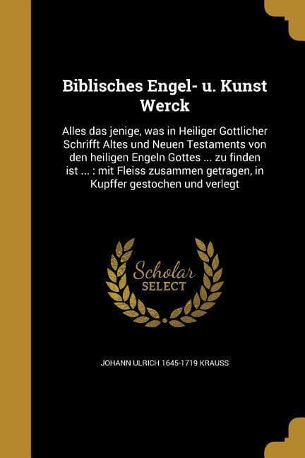 Biblisches Engel- u. Kunst Werck: Alles das jenige, was in Heiliger Göttlicher Schrifft Altes und Neuen Testaments von den heiligen Engeln Gottes ... zu finden ist ...: mit Fleiss zusammen getragen, in Kupffer gestochen und verlegt