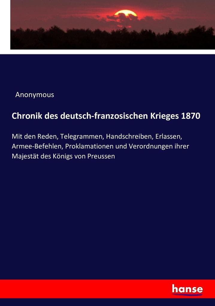 Chronik des deutsch-franzosischen Krieges 1870: Mit den Reden, Telegrammen, Handschreiben, Erlassen, Armee-Befehlen, Proklamationen und Verordnungen ihrer Majestät des Königs von Preussen