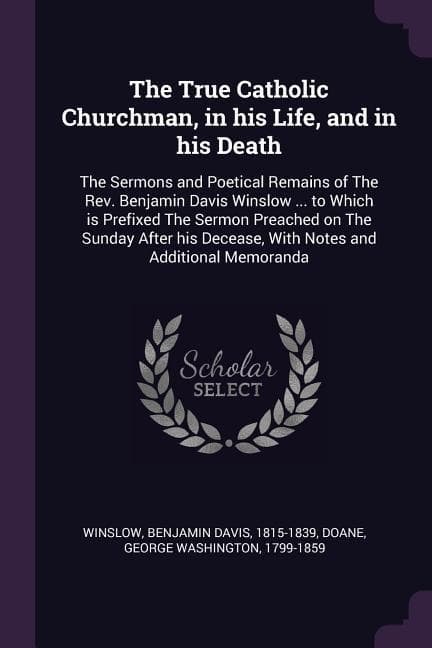 The True Catholic Churchman, in his Life, and in his Death: The Sermons and Poetical Remains of The Rev. Benjamin Davis Winslow ... to Which is Prefixed The Sermon Preached on The Sunday After his Decease, With Notes and Additional Memoranda