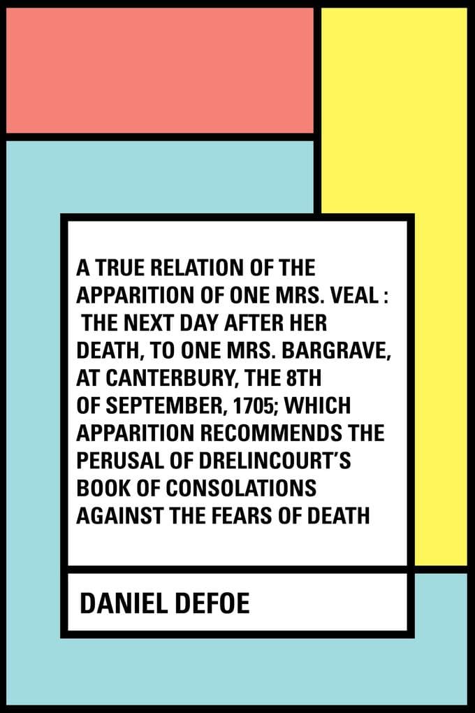 A True Relation of the Apparition of one Mrs. Veal : The Next Day after Her Death, to one Mrs. Bargrave, at Canterbury, the 8th of September, 1705; which Apparition Recommends the Perusal of Drelincou