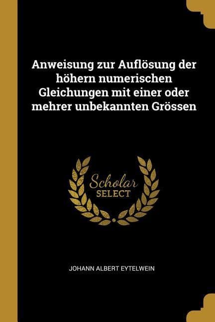 Anweisung zur Auflösung der höhern numerischen Gleichungen mit einer oder mehrer unbekannten Grössen
