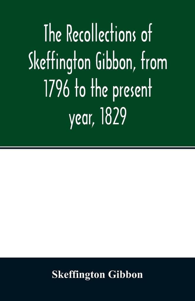 The recollections of Skeffington Gibbon, from 1796 to the present year, 1829;: being an epitome of the lives and characters of the nobility and gentry of Roscommon; the genealogy of those who are descended from the kings of Connaught; and a memoir of the