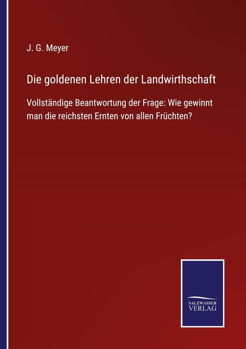 Die goldenen Lehren der Landwirthschaft: Vollständige Beantwortung der Frage: Wie gewinnt man die reichsten Ernten von allen Früchten?