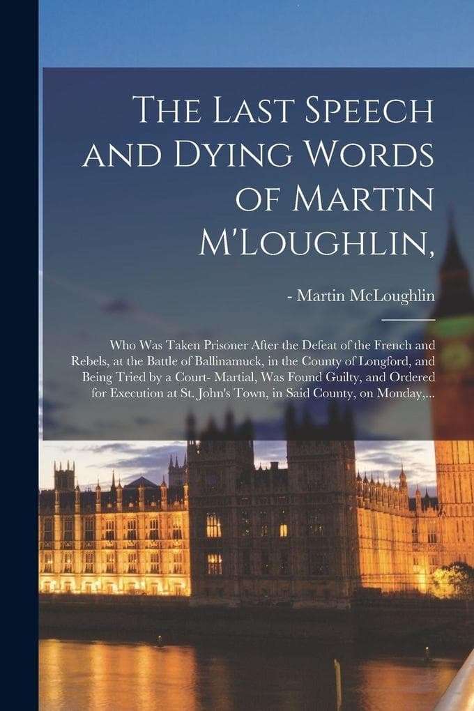 The Last Speech and Dying Words of Martin M'Loughlin,: Who Was Taken Prisoner After the Defeat of the French and Rebels, at the Battle of Ballinamuck, in the County of Longford, and Being Tried by a Court- Martial, Was Found Guilty, and Ordered For...
