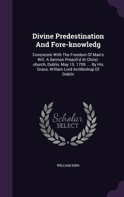 Divine Predestination And Fore-knowledg: Consistent With The Freedom Of Man's Will. A Sermon Preach'd At Christ-church, Dublin, May 15. 1709. ... By H