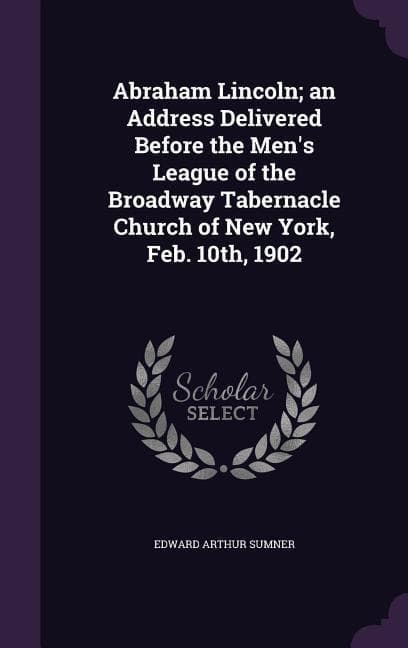 Abraham Lincoln; an Address Delivered Before the Men's League of the Broadway Tabernacle Church of New York, Feb. 10th, 1902